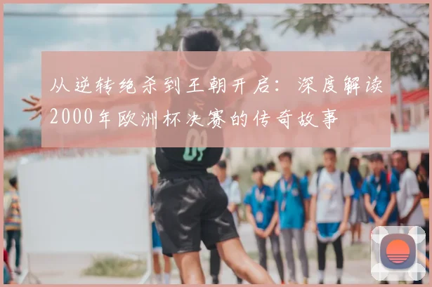 从逆转绝杀到王朝开启：深度解读2000年欧洲杯决赛的传奇故事