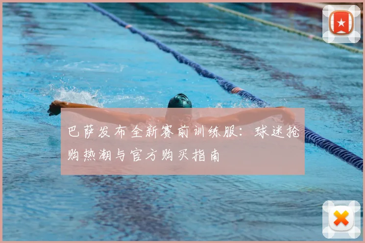 巴萨发布全新赛前训练服：球迷抢购热潮与官方购买指南