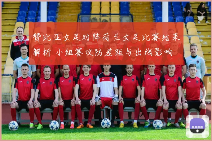 赞比亚女足对阵荷兰女足比赛结果解析 小组赛攻防差距与出线影响