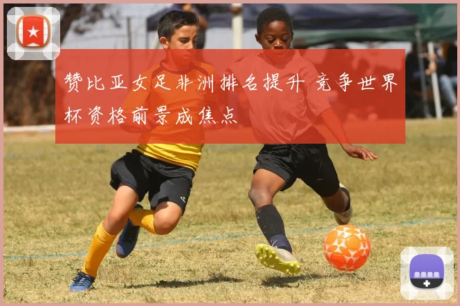 赞比亚女足非洲排名提升 竞争世界杯资格前景成焦点