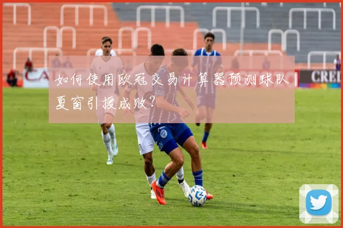 如何使用欧冠交易计算器预测球队夏窗引援成败？